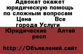 Адвокат окажет юридическую помощь по сложным вопросам  › Цена ­ 1 200 - Все города Услуги » Юридические   . Алтай респ.